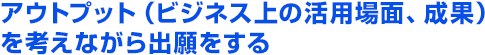 アウトプット（ビジネス上の活用場面、成果）を考えながら出願をする