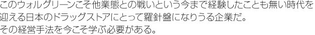 このウォルグリーンこそ他業態との戦いという今まで経験したことも無い時代を迎える日本のドラッグストアにとって羅針盤になりうる企業だ。その経営手法を今こそ学ぶ必要がある。