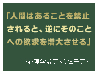 心理学者アッシュモア　「人間はあることを禁止されると、逆にそのことへの欲求を増大させる」