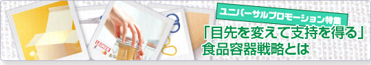 ユニバーサルプロモーション特集‥『目先を変えて支持を得る』食品容器戦略戦略とは