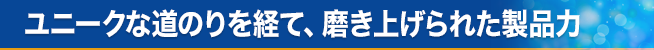 ユニークな道のりを経て、磨き上げられた製品力