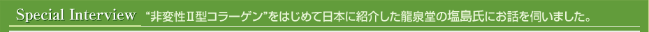 スペシャルインタビュー “非変性Ⅱ型コラーゲン”を日本に紹介した龍泉堂の塩島氏にお話を伺いました。
