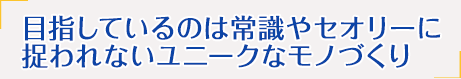 目指しているのは常識やセオリーに捉われないユニークなモノづくり