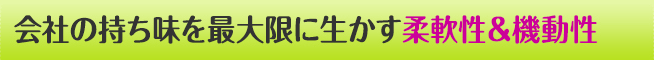 会社の持ち味を最大限に生かす 柔軟性＆機動性