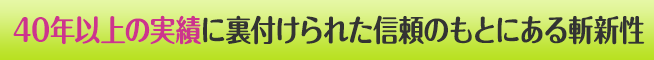 40年以上の実績に裏付けされた信頼のもとにある斬新性