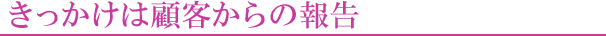 きっかけは顧客からの報告