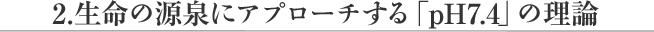 生命の源泉にアプローチする「pH 7.4」の理論