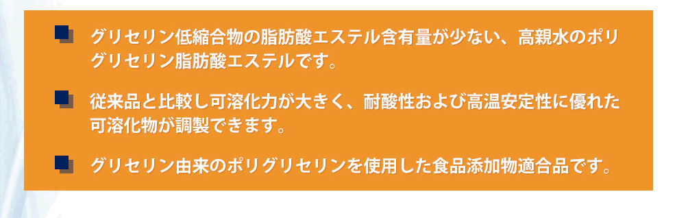 グリセリン低縮合物の脂肪酸エステル含有量が少ない、高親水のポリ
グリセリン脂肪酸エステルです。従来品と比較し可溶化力が大きく、耐酸性および高温安定性に優れた可溶化物が調製できます。グリセリン由来のポリグリセリンを使用した食品添加物適合品です。