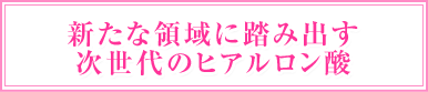 新たな領域に踏み出す次世代のヒアルロン酸