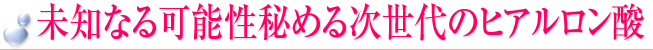 未知なる可能性秘める次世代のヒアルロン酸