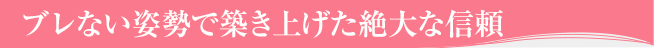 ブレない姿勢で築き上げた絶大な信頼