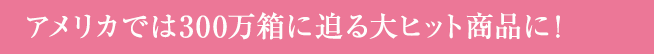 アメリカでは300万箱に迫る大ヒット商品に!