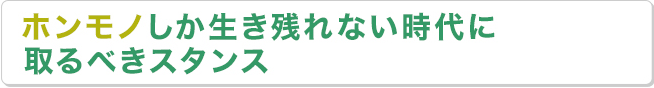 ホンモノしか生き残れない時代に取るべきスタンス