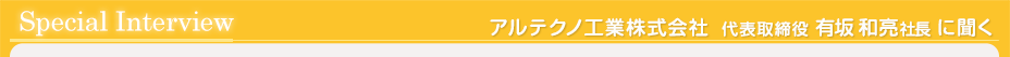 スペシャルインタビュー　アルテクノ工業株式会社　代表取締役　有坂和亮社長