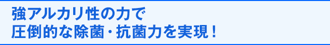 強アルカリ性の力で圧倒的な除菌・抗菌力を実現