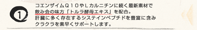 コエンザイムQ10やLカルニチンに続く最新素材で飲み会の味方「トルラ酵母エキス」を配合。肝臓に多く存在するシステインペプチドを豊富に含みクラクラを素早くサポートします。