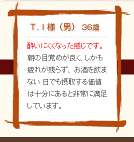 T・I様（男）36歳　酔いにくくなった感じです。朝の目覚めが良く、しかも疲れが残らず、お酒を飲まない日でも摂取する価値は十分にあると非常に満足しています。