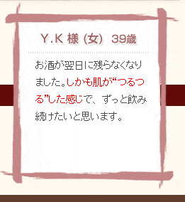 Y・K様（女）39歳　お酒が翌日に残らなくなりました。しかも肌がつるつるした感じで、ずっと飲み続けたいと思います。